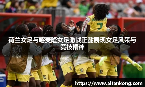 荷兰女足与喀麦隆女足激战正酣展现女足风采与竞技精神